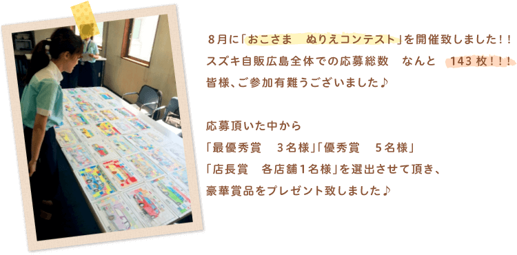 8月に「おこさま　ぬりえコンテスト」を開催致しました。スズキ自販広島全体での応募総数なんと143枚。皆様、ご参加有難うございました。応募頂いた中から「最優秀賞　3名様」「優秀賞　5名様」「店長賞　各店舗1名様」を選出させて頂き、豪華賞品をプレゼント致しました。