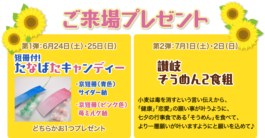 ご来場プレゼント｜第1弾：6月24日（土）・25日（日）短冊付!たなばたキャンディー（京短冊 青色 サイダー飴、京短冊 ピンク色 苺ミルク飴）どちらかお1つプレゼント｜第2弾：7月1日（土）・2日（日）讃岐そうめん2食組「小麦は毒を消すという言い伝えから、「健康」「恋愛」の願い事が叶うように、七夕の行事食である「そうめん」を食べて、より一層願いが叶いますようにと願いを込めて♪」