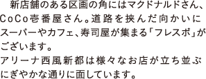 新店舗のある区画の角にはマクドナルドさん、CoCo壱番屋さん。道路を挟んだ向かいにスーパーやカフェ、寿司屋が集まる「フレスポ」がございます。アリーナ西風新都は様々なお店が立ち並ぶにぎやかな通りに面しています。