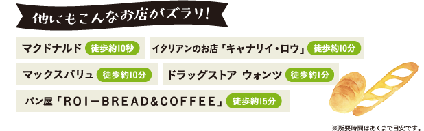 他にもこんなお店がズラリ！｜マクドナルド(徒歩約10秒)、イタリアンのお店「キャナリイ・ロウ」(徒歩約10分)、マックスバリュ(徒歩約10分)、ドラッグストア ウォンツ(徒歩約1分)、パン屋「ROI-BREAD&COFFEE」(徒歩約15分)、※所要時間はあくまで目安です。