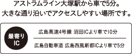 ACCESS｜アストラムライン大塚駅から車で5分。大きな通り沿いでアクセスしやすい場所です。｜最寄りIC：広島高速4号線　沼田ICより車で10分。広島自動車道　広島西風新都ICより車で5分