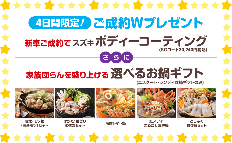 4日間限定!ご成約Wプレゼント｜新車ご成約でスズキボディーコーティング(SGコート30,240円税込)、さらに家族団らんを盛り上げる選べるお鍋ギフト(エスクード・ランディは鍋ギフトのみ)…明太・モツ鍋（国産モツ）セット、はかた1番どり水炊きセット、海鮮トマト鍋、紅ズワイまるごと海鮮鍋、とらふぐちり鍋セット