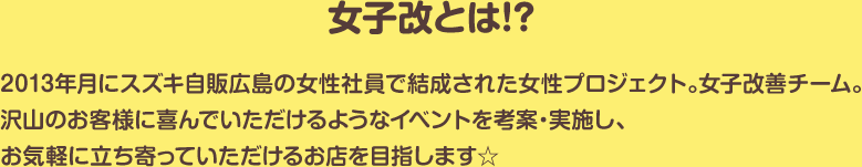 女子改とは!?｜2013年月にスズキ自販広島の女性社員で結成された女性プロジェクト。女子改善チーム。沢山のお客様に喜んでいただけるようなイベントを考案・実施し、お気軽に立ち寄っていただけるお店を目指します☆