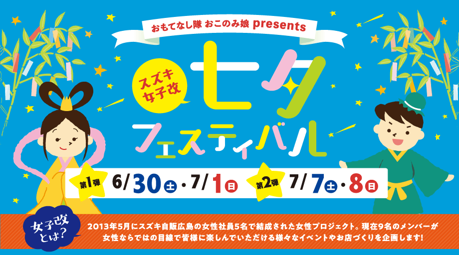 おもてなし隊 おこのみ娘 presents｜スズキ女子改 七夕フェスティバル｜第1弾：6/30(土)・7/1(日)　第2弾：7/7(土)・8(日)｜女子改とは？2013年5月にスズキ自販広島の女性社員5名で結成された女性プロジェクト。現在9名のメンバーが女性ならではの目線で皆様に楽しんでいただける様々なイベントやお店づくりを企画します！