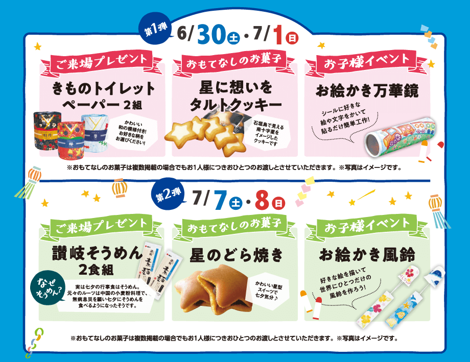 第1弾：6/30(土)・7/1(日)　ご来場プレゼント：かわいい和の模様付き!お好きな柄をお選びください!「きものトイレットペーパー 2組」　おもてなしのお菓子」石垣島で見える南十字星をイメージしたクッキーです「星に想いをタルトクッキー」　お子様イベント：シールに好きな絵や文字をかいて貼るだけ簡単工作!「お絵かき万華鏡」｜第2弾：7/7(土)・8(日)　ご来場プレゼント：「讃岐そうめん2食組」なぜそうめん？実は七夕の行事食はそうめん。元々のルーツは中国の小麦粉料理で、無病息災を願い七夕にそうめんを食べるようになったそうです。　おもてなしのお菓子：かわいい星型スイーツで七夕気分♪「星のどら焼き」　お子様イベント：好きな絵を描いて世界にひとつだけの風鈴を作ろう!「お絵かき風鈴」｜※おもてなしのお菓子は複数掲載の場合でもお1人様につきおひとつのお渡しとさせていただきます。