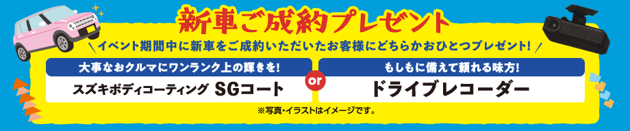 新車ご成約プレゼント｜イベント期間中に新車をご成約いただいたお客様にどちらかおひとつプレゼント!｜大事なおクルマにワンランク上の輝きを!「スズキボディコーティングSGコート」 OR もしもに備えて頼れる味方!「ドライブレコーダー」