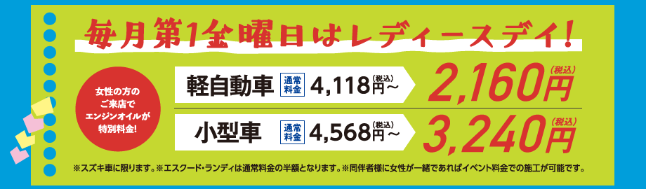 毎月第1金曜日はレディースデイ!｜女性の方のご来店でエンジンオイルが特別料金!※スズキ車に限ります。※エスクード・ランディは通常料金の半額となります。※同伴者様に女性が一緒であればイベント料金での施工が可能です。