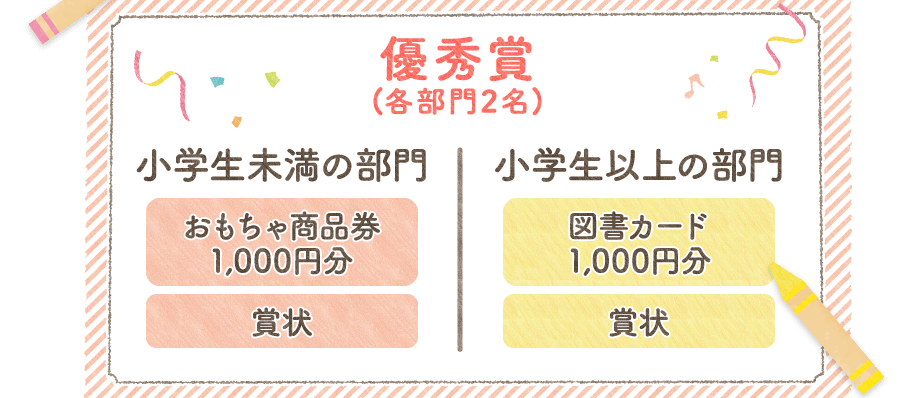 優秀賞(各部門2名) 小学生未満の部門 おもちゃ商品券1,000円分＋賞状｜小学生以上の部門 図書カード1,000円分＋賞状