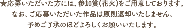 ★応募いただいた方には、参加賞(花火)をご用意しております。なお、ご応募いただいた作品は原則返却いたしません。予めご了承のほどよろしくお願いいたします。