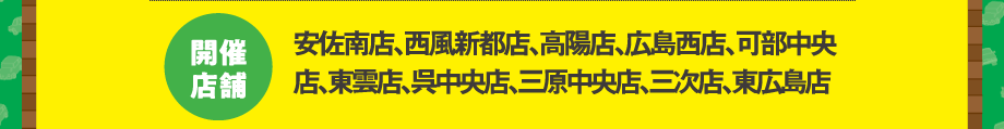 開催店舗：安佐南店、西風新都店、高陽店、広島西店、可部中央店、東雲店、呉中央店、三原中央店、三次店、東広島店