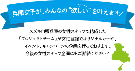 兵庫女子が、みんなの“欲しい”を叶えます！スズキ自販兵庫の女性スタッフで結成した「プロジェクトチーム」が女性目線でオリジナルカーや、イベント、キャンペーンの企画を行っております。今後の女性スタッフ企画にもご期待ください！
