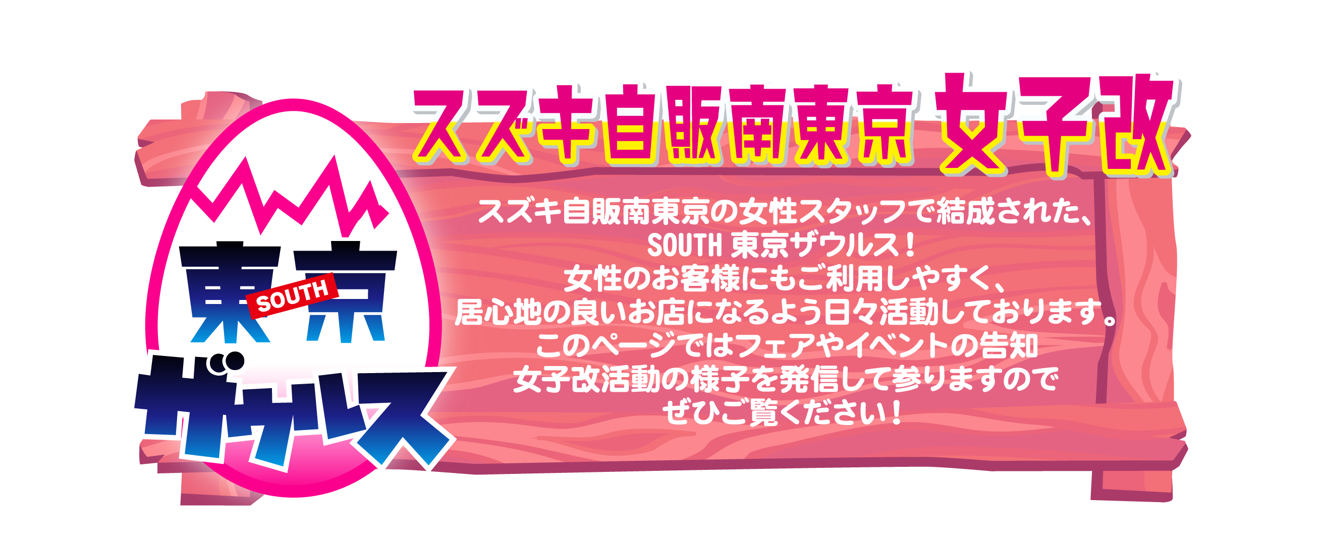 スズキ自販南東京 女子改「SOUTH東京ザウルス」スズキ自販南東京の女性スタッフで結成された、SOUTH東京ザウルス！女性のお客様にもご利用しやすく、居心地の良いお店になるよう日々活動しております。このページではフェアやイベントの告知・女子改活動の様子を発信して参りますのでぜひご覧ください！