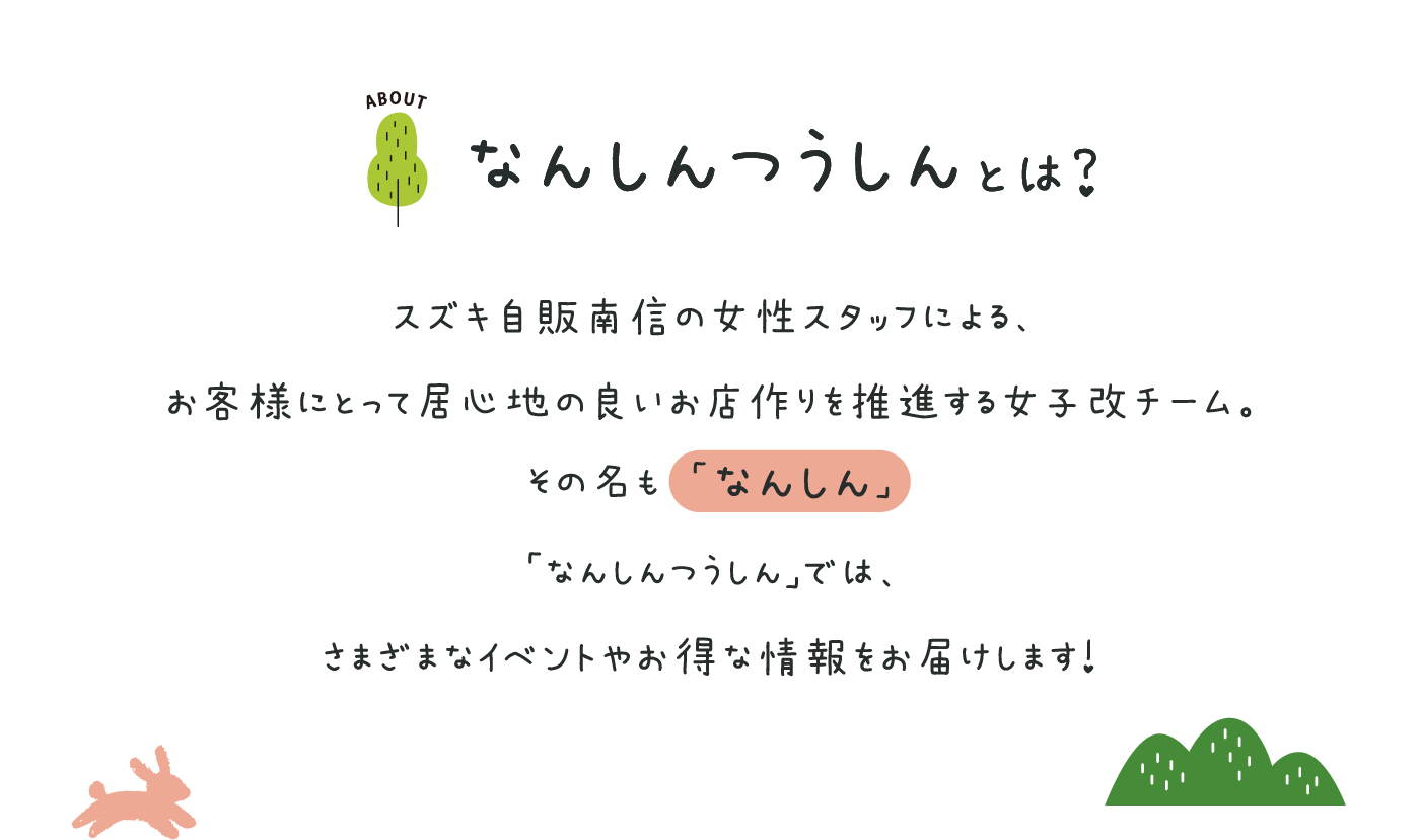 なんしんつうしんとは？スズキ自販南信の女性スタッフによる、お客様にとって居心地の良いお店作りを推進する女子改チーム。その名も 「なんしん」　「なんしんつうしん」では、さまざまなイベントやお得な情報をお届けします！