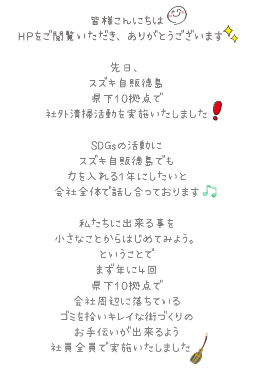 皆様こんにちは。HPをご閲覧いただき、ありがとうございます。先日、スズキ自販徳島県下10拠点で社外清掃活動を実施いたしました！SDGsの活動にスズキ自販徳島でも力を入れる1年にしたいと会社全体で話し合っております。私たちに出来る事を小さなことからはじめてみよう。ということで、まず年に4回県下10拠点で会社周辺に落ちているゴミを拾いキレイな街づくりのお手伝いが出来るよう社員全員で実施いたしました。