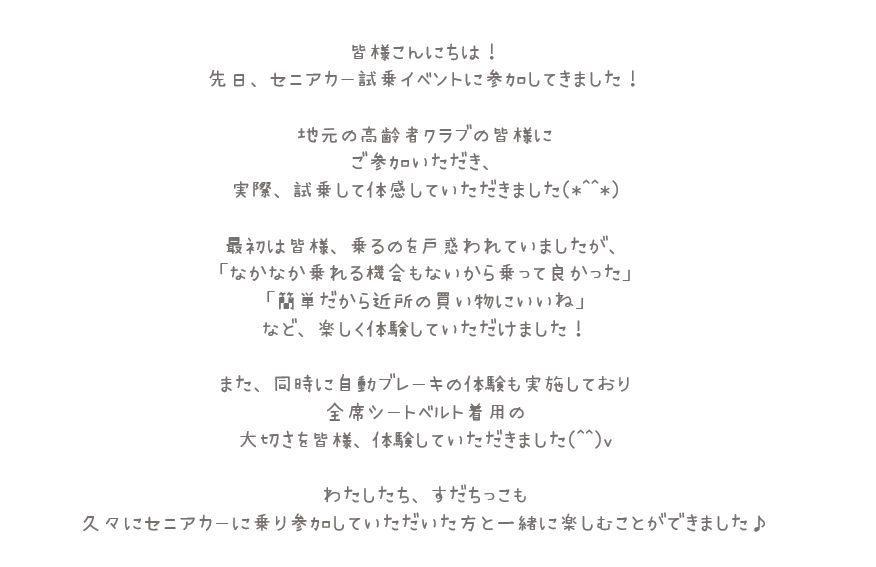 皆様こんにちは！先日、セニアカー試乗イベントに参加してきました！地元の高齢者クラブの皆様にご参加いただき、実際、試乗して体感していただきました。最初は皆様、乗るのを戸惑われていましたが、「なかなか乗れる機会もないから乗って良かった」「簡単だから近所の買い物にいいね」など、楽しく体感していただけました！また、同時に自動ブレーキの体験も実施しており全席シートベルト着用の大切さを皆様、体験していただきました。わたしたち、すだっちこも久々に背にカーに乗り、参加していただいた方と一緒に楽しむことができました。