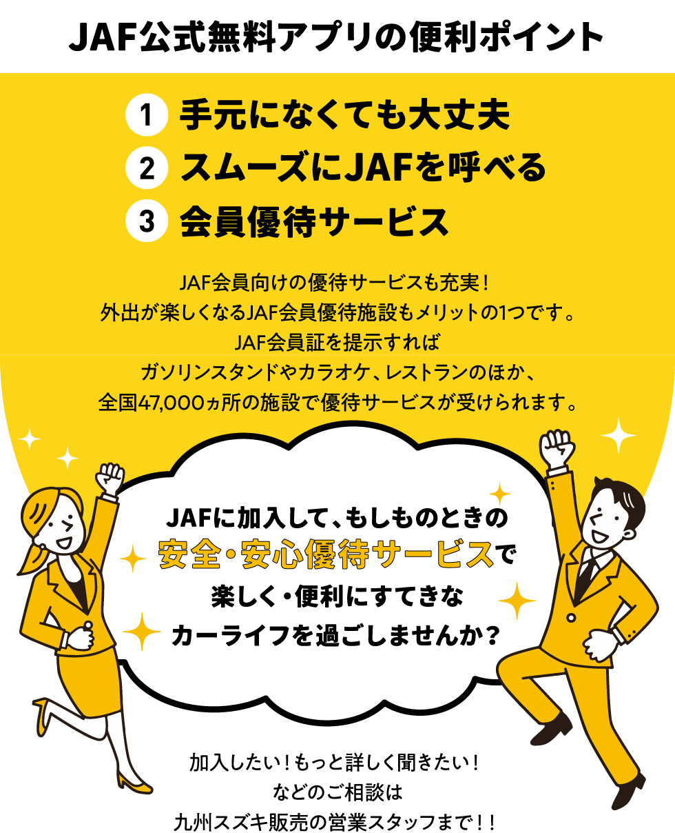 JAF会員向けの優待サービスも充実！外出が楽しくなるJAF会員優待施設もメリットの1つです。JAF会員証を提示すればガソリンスタンドやカラオケ、レストランのほか、全国47,000ヵ所の施設で優待サービスが受けられます。JAFに加入して、もしものときの安全・安心優待サービスで楽しく・便利にすてきなカーライフを過ごしませんか？加入したい！もっと詳しく聞きたい！などのご相談は九州スズキ販売の営業スタッフまで！！