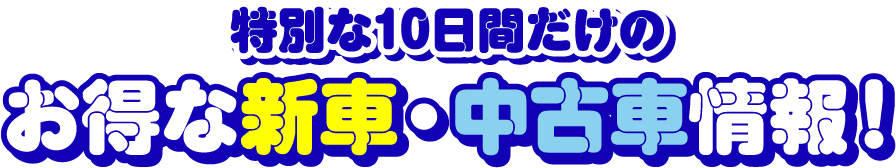 特別な10日間だけのお得な新車・中古車情報！