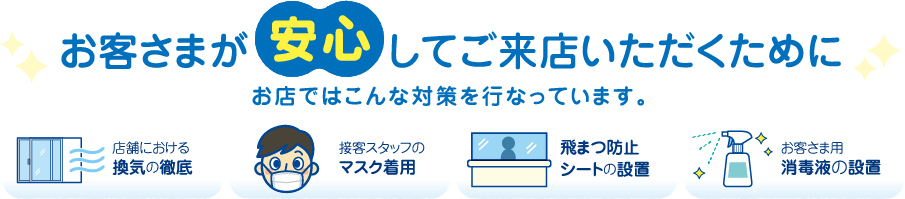 お客様が安心してご来店いただくために、お店ではこんな対策を行っています。店舗における換気の徹底・接客スタッフのマスク着用・飛まつ防止シートの設置・お客さま用消毒液の設置