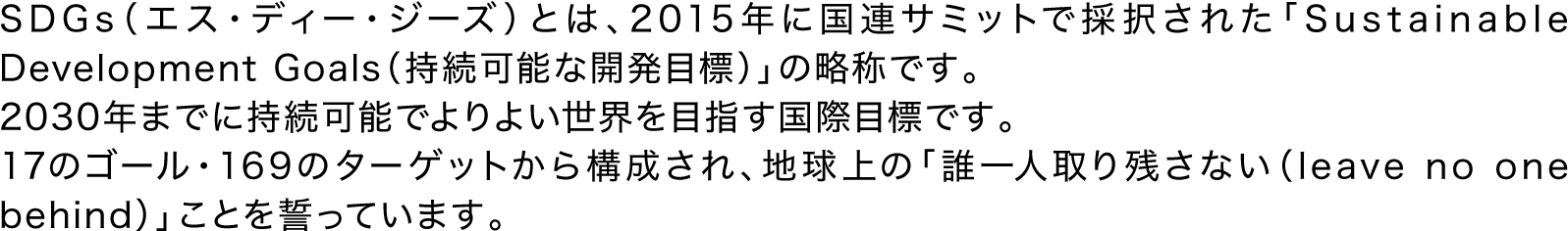 SDGs（エス・ディー・ジーズ）とは、2015年に国連サミットで採択された「Sustainable Development Goals（持続可能な開発目標）」の略称です。2030年までに持続可能でよりよい世界を目指す国際目標です。17のゴール・169のターゲットから構成され、地球上の「誰一人取り残さない（leave no one behind）」ことを誓っています。