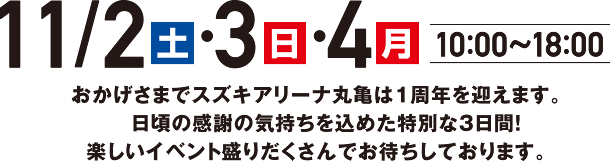 11月2日（土）・3日（日）・4日（月祝）　10：00〜18：00　おかげさまでスズキアリーナ丸亀は1周年を迎えます。日頃の感謝の気持ちを込めた特別な3日間！楽しいイベント盛りだくさんでお待ちしております。