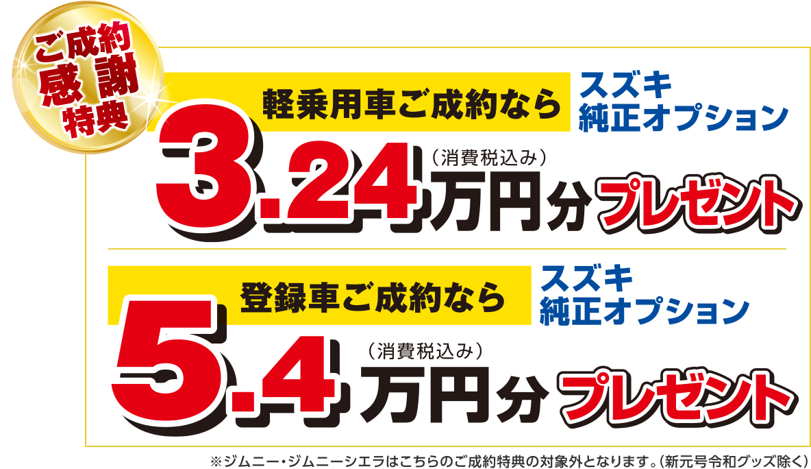 【ご成約感謝特典】
軽乗用車ご成約なら スズキ純正オプション3.24万円分（税込）プレゼント
登録車ご成約なら スズキ純正オプション5.4万円分（税込）プレゼント