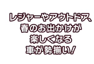 レジャーやアウトドア、春のお出かけが楽しくなる車が勢揃い！