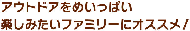 アウトドアをめいっぱい
楽しみたいファミリーにオススメ！