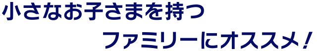 小さなお子さまを持つファミリーにオススメ！