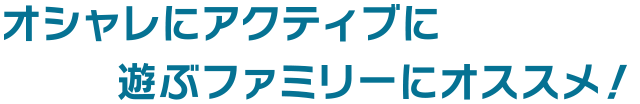 オシャレにアクティブに遊ぶファミリーにオススメ！