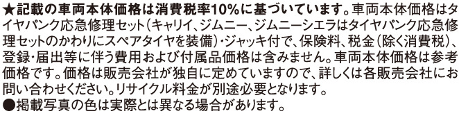 ★記載の車両本体価格は消費税率10％に基づいています。車両本体価格はタイヤパンク応急修理セット（キャリイ、ジムニー、ジムニーシエラはタイヤパンク応急修理セットのかわりにスペアタイヤを装備）・ジャッキ付で、保険料、税金（除く消費税）、登録・届出等に伴う費用および付属品価格は含みません。車両本体価格は参考価格です。価格は販売会社が独自に定めていますので、詳しくは各販売会社にお問い合わせください。リサイクル料金が別途必要となります。●掲載写真の色は実際とは異なる場合があります。