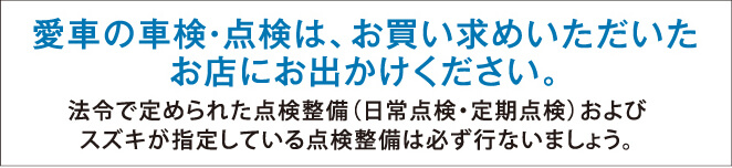 愛車の車検・点検は、お買い求めいただいたお店にお出かけください。●法令で定められた点検整備（日常点検・定期点検）およびスズキが指定している点検整備は必ず行ないましょう。