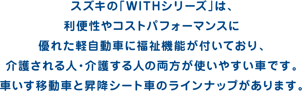 スズキの「WITHシリーズ」は、利便性やコストパフォーマンスに優れた軽自動車に福祉機能が付いており、介護される人・介護する人の両方が使いやすい車です。車いす移動車と昇降シート車のラインナップがあります。