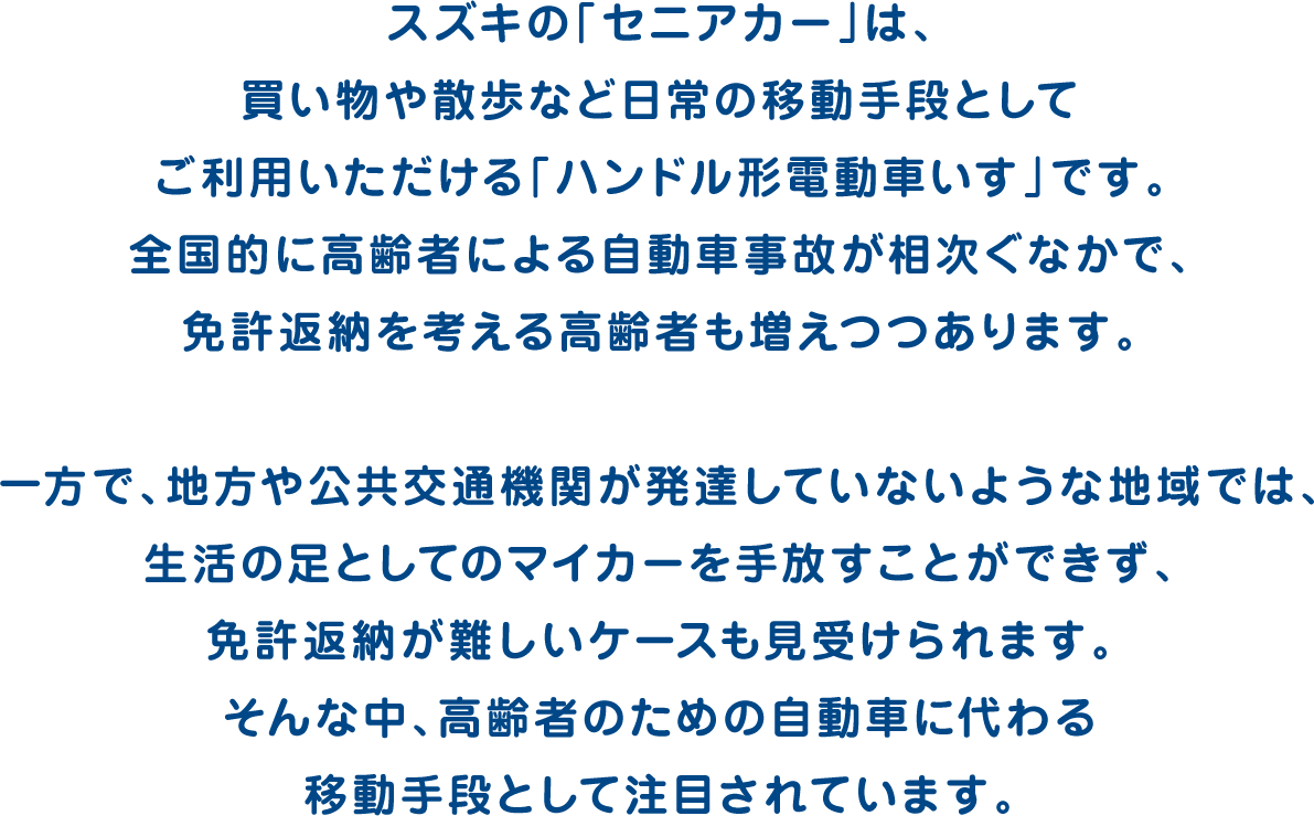 スズキの「セニアカー」は、買い物や散歩など日常の移動手段としてご利用いただける「ハンドル形電動車いす」です。全国的に高齢者による自動車事故が相次ぐなかで、免許返納を考える高齢者も増えつつあります。一方で、地方や公共交通機関が発達していないような地域では、生活の足としてのマイカーを手放すことができず、免許返納が難しいケースも見受けられます。そんな中、高齢者のための自動車に代わる移動手段として注目されています。
