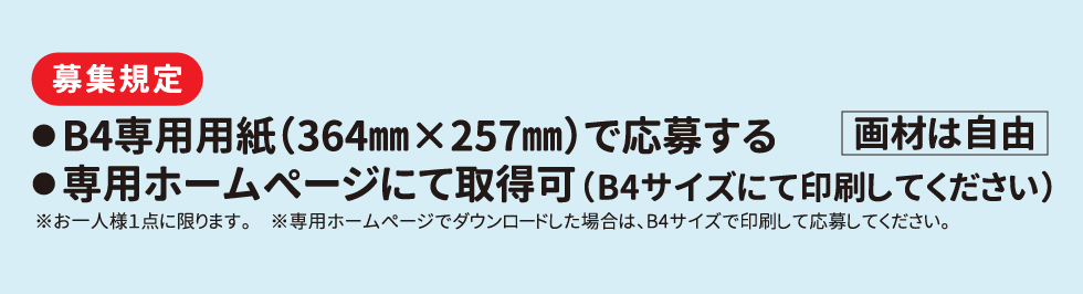 募集規定　●B4専用用紙(364mm×257mm)で応募する ●専用ホームページにて取得可(B4サイズにて印刷してください)「画材は自由」※お一人様1点に限ります。※専用ホームページでダウンロードした場合は、B4サイズで印用して応募してください。